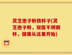 灵芝孢子粉铁杯子(灵芝孢子粉，双层不锈钢杯，健康从这里开始)