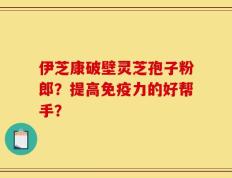 伊芝康破壁灵芝孢子粉郎？提高免疫力的好帮手？