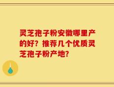 灵芝孢子粉安徽哪里产的好？推荐几个优质灵芝孢子粉产地？