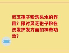 灵芝孢子粉洗头水的作用？探讨灵芝孢子粉在洗发护发方面的神奇功效？
