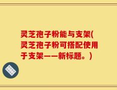 灵芝孢子粉能与支架(灵芝孢子粉可搭配使用于支架——新标题。)