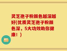 灵芝孢子粉颜色越深越好(优质灵芝孢子粉颜色深，5大功效助你健康！)