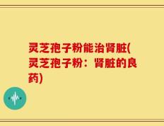 灵芝孢子粉能治肾脏(灵芝孢子粉：肾脏的良药)