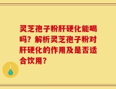 灵芝孢子粉肝硬化能喝吗？解析灵芝孢子粉对肝硬化的作用及是否适合饮用？