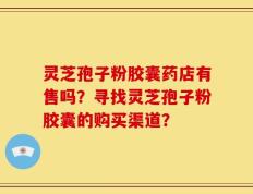 灵芝孢子粉胶囊药店有售吗？寻找灵芝孢子粉胶囊的购买渠道？