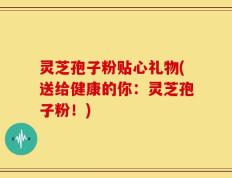 灵芝孢子粉贴心礼物(送给健康的你：灵芝孢子粉！)
