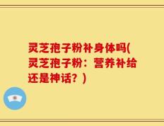 灵芝孢子粉补身体吗(灵芝孢子粉：营养补给还是神话？)