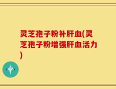 灵芝孢子粉补肝血(灵芝孢子粉增强肝血活力)