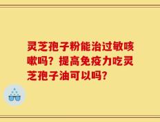 灵芝孢子粉能治过敏咳嗽吗？提高免疫力吃灵芝孢子油可以吗？