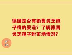 德国是否有销售灵芝孢子粉的渠道？了解德国灵芝孢子粉市场情况？
