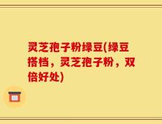 灵芝孢子粉绿豆(绿豆搭档，灵芝孢子粉，双倍好处)