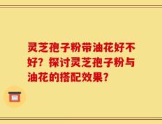 灵芝孢子粉带油花好不好？探讨灵芝孢子粉与油花的搭配效果？