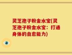 灵芝孢子粉金水宝(灵芝孢子粉金水宝：打通身体的自愈能力)
