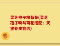 灵芝孢子粉菊花(灵芝孢子粉与菊花搭配：天然养生首选)
