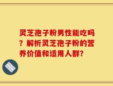 灵芝孢子粉男性能吃吗？解析灵芝孢子粉的营养价值和适用人群？