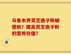 乌鲁木齐灵芝孢子粉破壁机？提高灵芝孢子粉的营养价值？