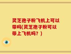 灵芝孢子粉飞机上可以带吗(灵芝孢子粉可以带上飞机吗？)