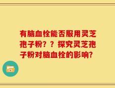 有脑血栓能否服用灵芝孢子粉？？探究灵芝孢子粉对脑血栓的影响？