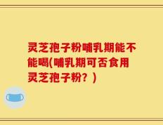 灵芝孢子粉哺乳期能不能喝(哺乳期可否食用灵芝孢子粉？)