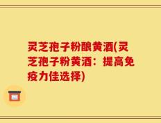 灵芝孢子粉酿黄酒(灵芝孢子粉黄酒：提高免疫力佳选择)
