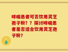 哮喘患者可否饮用灵芝孢子粉？？探讨哮喘患者是否适合饮用灵芝孢子粉？