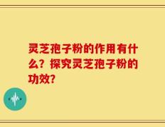 灵芝孢子粉的作用有什么？探究灵芝孢子粉的功效？