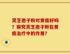灵芝孢子粉对胃癌好吗？探究灵芝孢子粉在胃癌治疗中的作用？