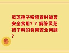 灵芝孢子粉感冒时能否安全食用？？解答灵芝孢子粉的食用安全问题？