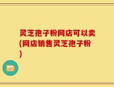 灵芝孢子粉网店可以卖(网店销售灵芝孢子粉)