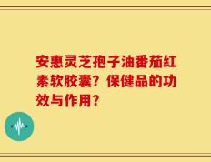 安惠灵芝孢子油番茄红素软胶囊？保健品的功效与作用？