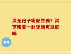 灵芝孢子粉配生姜？灵芝和姜一起煲汤可以吃吗