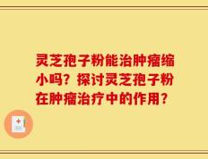 灵芝孢子粉能治肿瘤缩小吗？探讨灵芝孢子粉在肿瘤治疗中的作用？
