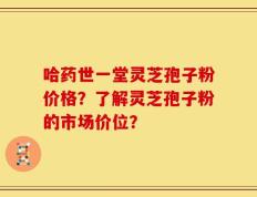 哈药世一堂灵芝孢子粉价格？了解灵芝孢子粉的市场价位？