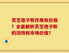 灵芝孢子粉作用和价格？全面解析灵芝孢子粉的功效和市场价格？