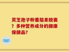 灵芝孢子粉番茄素胶囊？多种营养成分的健康保健品？
