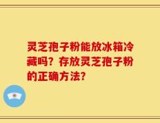 灵芝孢子粉能放冰箱冷藏吗？存放灵芝孢子粉的正确方法？