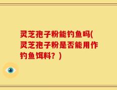 灵芝孢子粉能钓鱼吗(灵芝孢子粉是否能用作钓鱼饵料？)