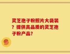 灵芝孢子粉照片大袋装？提供高品质的灵芝孢子粉产品？