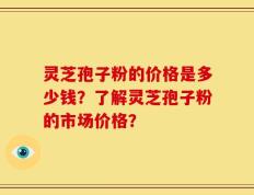 灵芝孢子粉的价格是多少钱？了解灵芝孢子粉的市场价格？