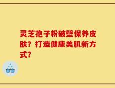灵芝孢子粉破壁保养皮肤？打造健康美肌新方式？