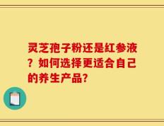 灵芝孢子粉还是红参液？如何选择更适合自己的养生产品？