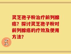 灵芝孢子粉治疗前列腺癌？探讨灵芝孢子粉对前列腺癌的疗效及使用方法？