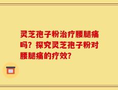 灵芝孢子粉治疗腰腿痛吗？探究灵芝孢子粉对腰腿痛的疗效？