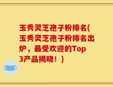 玉秀灵芝孢子粉排名(玉秀灵芝孢子粉排名出炉，最受欢迎的Top3产品揭晓！)