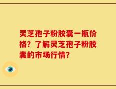 灵芝孢子粉胶囊一瓶价格？了解灵芝孢子粉胶囊的市场行情？