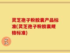 灵芝孢子粉胶囊产品标准(灵芝孢子粉胶囊规格标准)