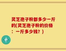 灵芝孢子粉都多少一斤的(灵芝孢子粉的价格：一斤多少钱？)