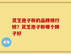 灵芝孢子粉的品牌排行榜？灵芝孢子粉哪个牌子好