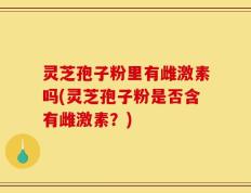 灵芝孢子粉里有雌激素吗(灵芝孢子粉是否含有雌激素？)