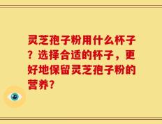 灵芝孢子粉用什么杯子？选择合适的杯子，更好地保留灵芝孢子粉的营养？